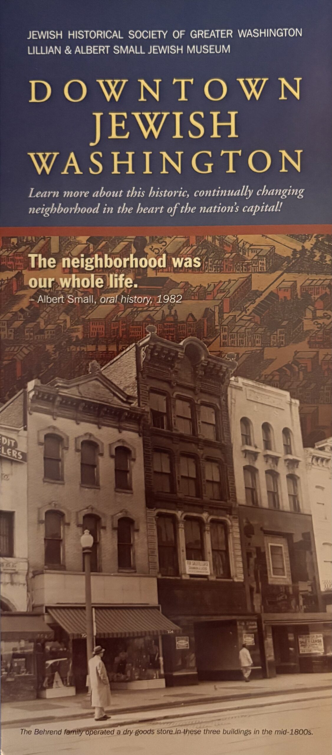 A brochure titled "Downtown Jewish Washington," produced by the Jewish Historical Society of Greater Washington and its Lillian and Albert Small Jewish Museum. The brochure includes a picture of facades of late 1800s buildings, along with a background of a map. A quotation says, "The neighborhood was our whole life," stated by Albert Small in a 1982 oral history. The brochure's tagline says, "Learn more about this historic, continually changing neighborhood in the heart of our nation's capital!"
